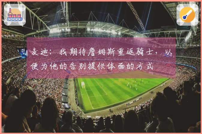 麦迪：我期待詹姆斯重返骑士，以便为他的告别提供体面的方式