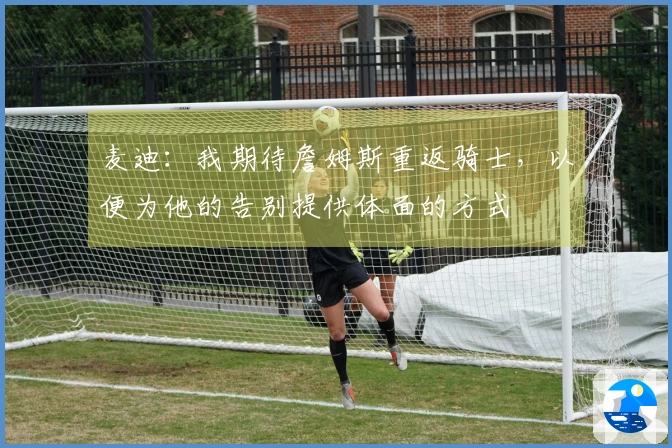 麦迪：我期待詹姆斯重返骑士，以便为他的告别提供体面的方式